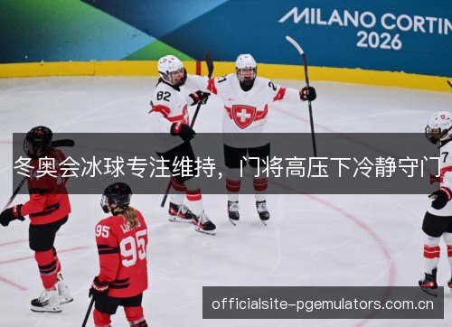 冬奥会冰球专注维持，门将高压下冷静守门